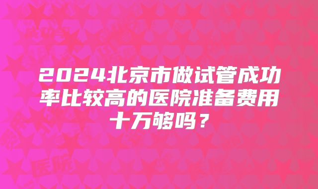 2024北京市做试管成功率比较高的医院准备费用十万够吗？