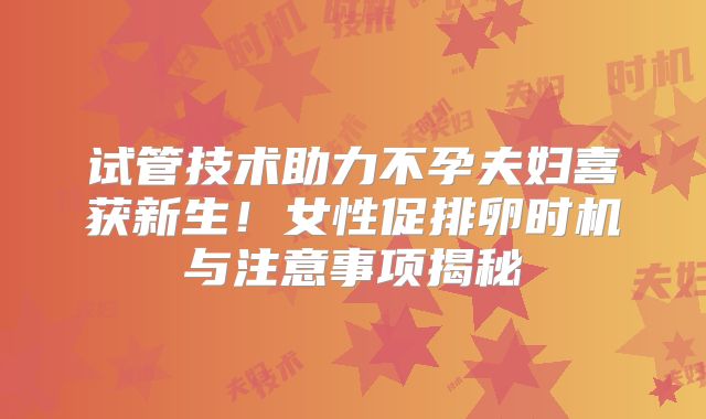 试管技术助力不孕夫妇喜获新生！女性促排卵时机与注意事项揭秘