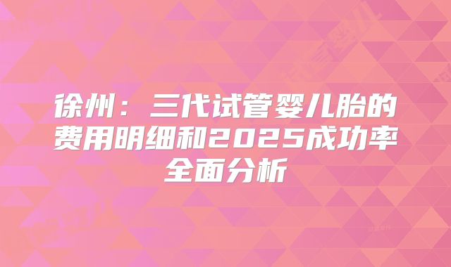 徐州：三代试管婴儿胎的费用明细和2025成功率全面分析