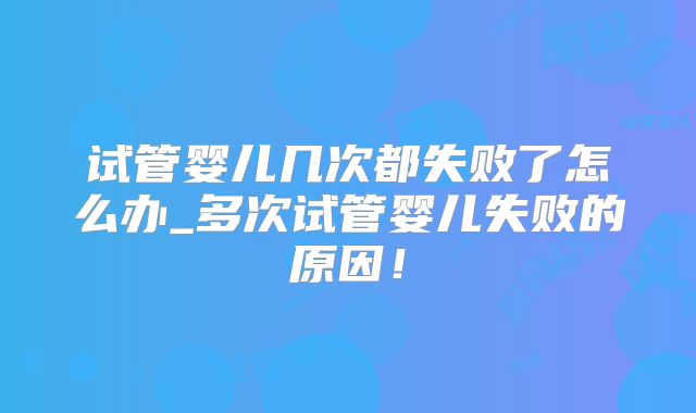 试管婴儿几次都失败了怎么办_多次试管婴儿失败的原因！