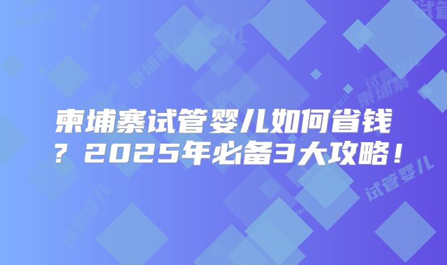 柬埔寨试管婴儿如何省钱？2025年必备3大攻略！