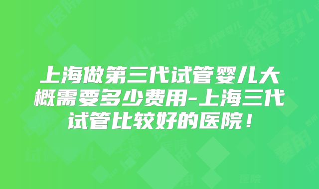 上海做第三代试管婴儿大概需要多少费用-上海三代试管比较好的医院!