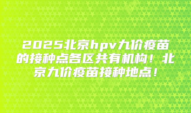 2025北京hpv九价疫苗的接种点各区共有机构！北京九价疫苗接种地点！