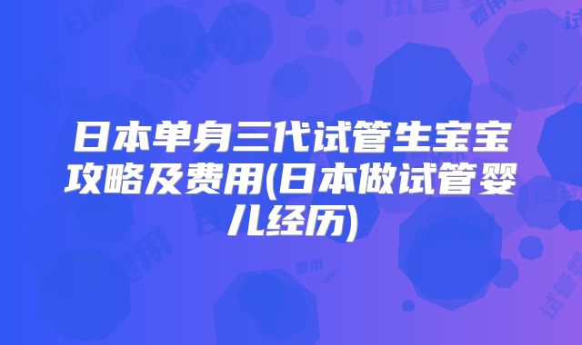 日本单身三代试管生宝宝攻略及费用(日本做试管婴儿经历)