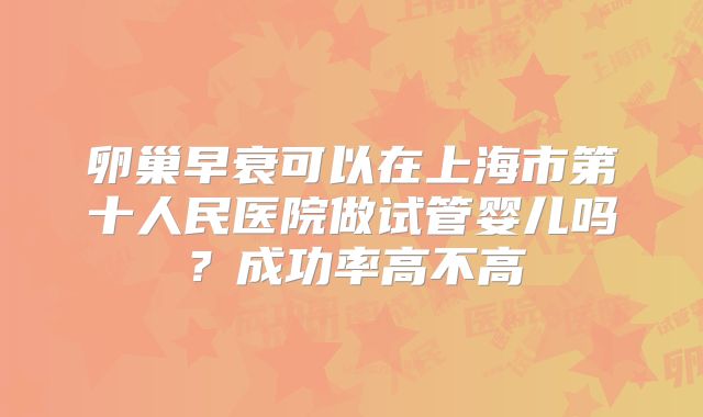卵巢早衰可以在上海市第十人民医院做试管婴儿吗？成功率高不高