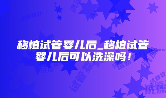 移植试管婴儿后_移植试管婴儿后可以洗澡吗!