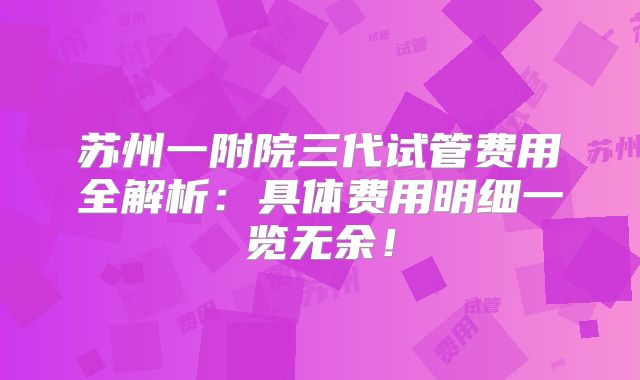 苏州一附院三代试管费用全解析：具体费用明细一览无余！