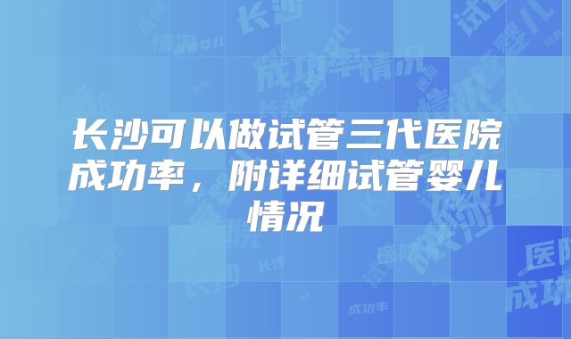 长沙可以做试管三代医院成功率，附详细试管婴儿情况