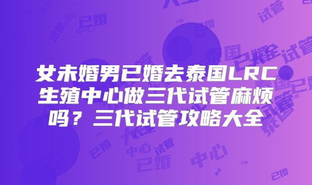 女未婚男已婚去泰国LRC生殖中心做三代试管麻烦吗？三代试管攻略大全