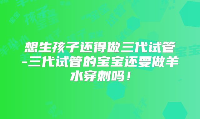 想生孩子还得做三代试管-三代试管的宝宝还要做羊水穿刺吗!