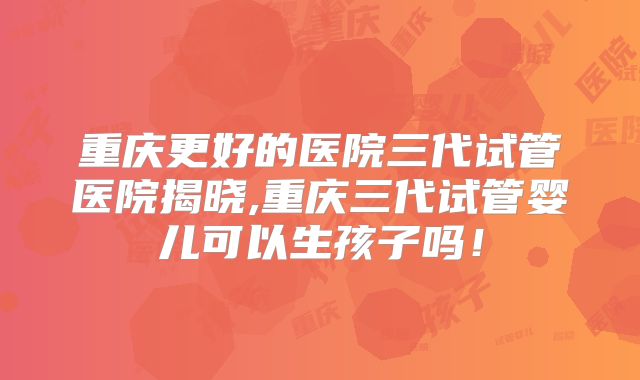 重庆更好的医院三代试管医院揭晓,重庆三代试管婴儿可以生孩子吗！