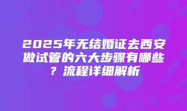 2025年无结婚证去西安做试管的六大步骤有哪些?流程详细解析