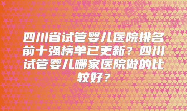 四川省试管婴儿医院排名前十强榜单已更新？四川试管婴儿哪家医院做的比较好？