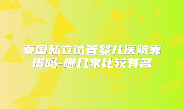 泰国私立试管婴儿医院靠谱吗-哪几家比较有名
