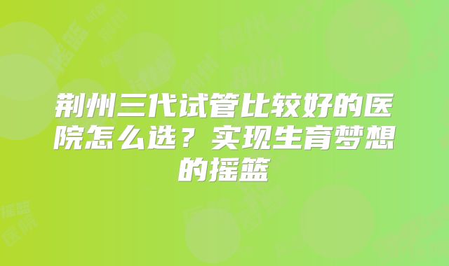 荆州三代试管比较好的医院怎么选?实现生育梦想的摇篮