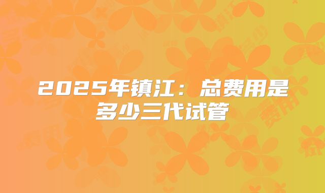 2025年镇江:总费用是多少三代试管