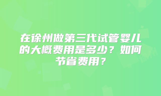 在徐州做第三代试管婴儿的大概费用是多少?如何节省费用?