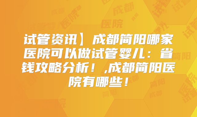 试管资讯】成都简阳哪家医院可以做试管婴儿：省钱攻略分析！,成都简阳医院有哪些！