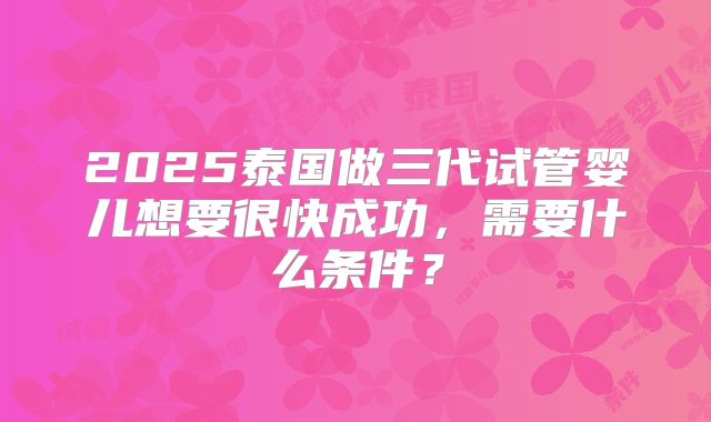 2025泰国做三代试管婴儿想要很快成功，需要什么条件？