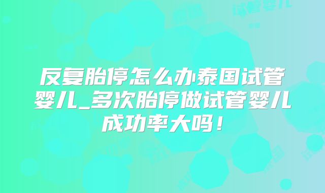 反复胎停怎么办泰国试管婴儿_多次胎停做试管婴儿成功率大吗!