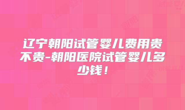 辽宁朝阳试管婴儿费用贵不贵-朝阳医院试管婴儿多少钱!