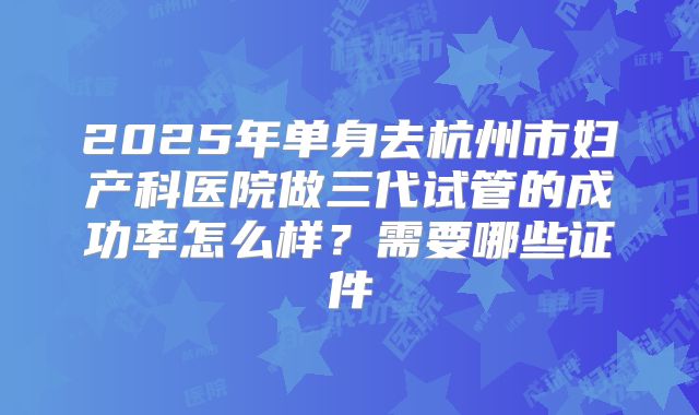 2025年单身去杭州市妇产科医院做三代试管的成功率怎么样?需要哪些证件