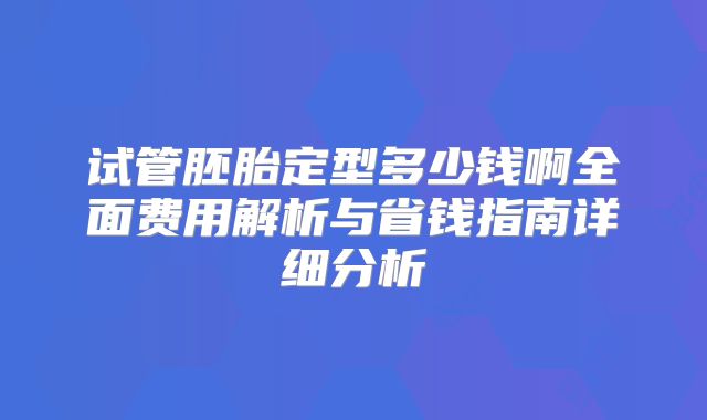 试管胚胎定型多少钱啊全面费用解析与省钱指南详细分析