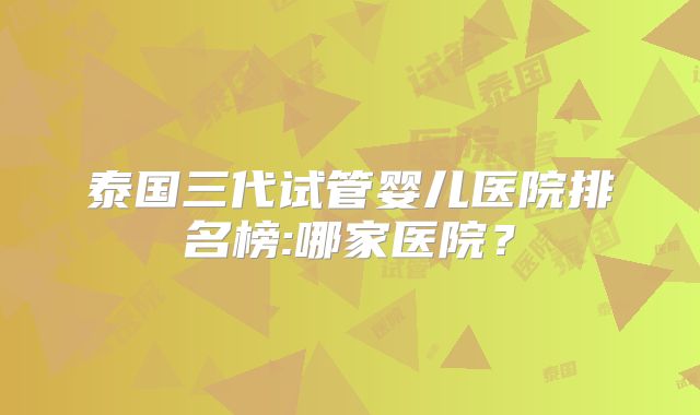 泰国三代试管婴儿医院排名榜:哪家医院?
