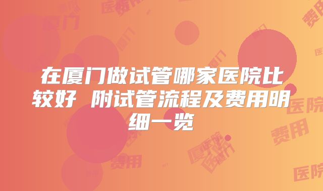 在厦门做试管哪家医院比较好 附试管流程及费用明细一览