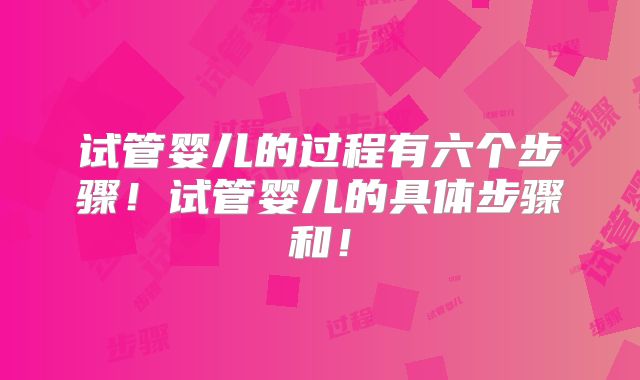 试管婴儿的过程有六个步骤！试管婴儿的具体步骤和！