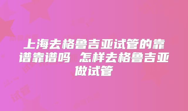 上海去格鲁吉亚试管的靠谱靠谱吗 怎样去格鲁吉亚做试管