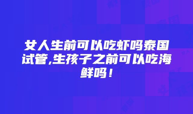 女人生前可以吃虾吗泰国试管,生孩子之前可以吃海鲜吗!