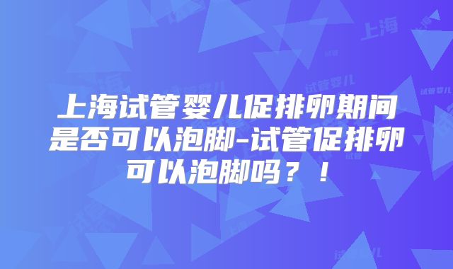 上海试管婴儿促排卵期间是否可以泡脚-试管促排卵可以泡脚吗？！