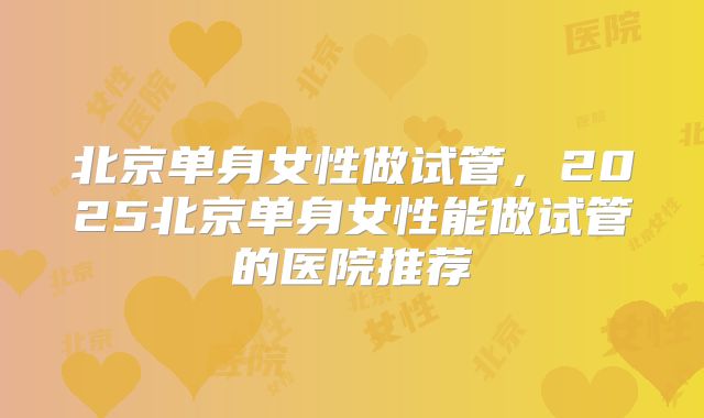 北京单身女性做试管，2025北京单身女性能做试管的医院推荐