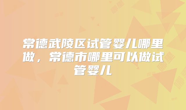 常德武陵区试管婴儿哪里做，常德市哪里可以做试管婴儿