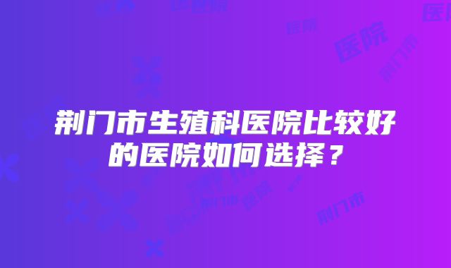 荆门市生殖科医院比较好的医院如何选择？