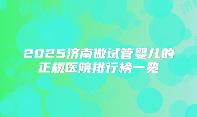 2025济南做试管婴儿的正规医院排行榜一览
