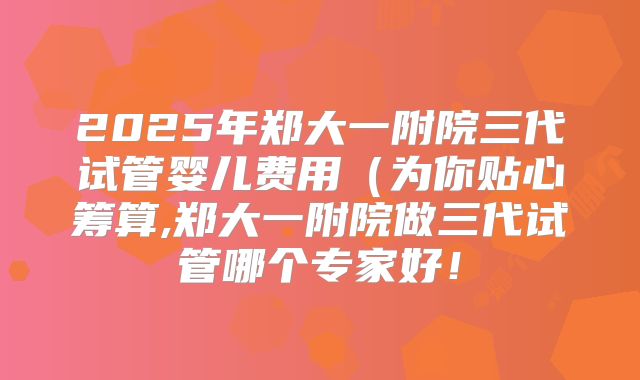2025年郑大一附院三代试管婴儿费用(为你贴心筹算,郑大一附院做三代试管哪个专家好!