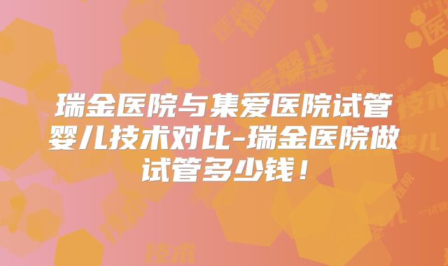 瑞金医院与集爱医院试管婴儿技术对比-瑞金医院做试管多少钱！