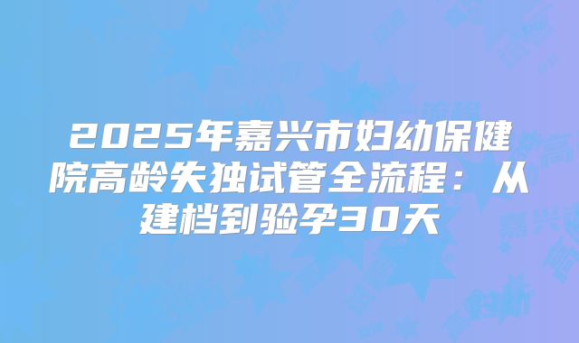2025年嘉兴市妇幼保健院高龄失独试管全流程：从建档到验孕30天