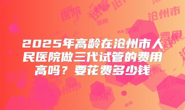 2025年高龄在沧州市人民医院做三代试管的费用高吗?要花费多少钱