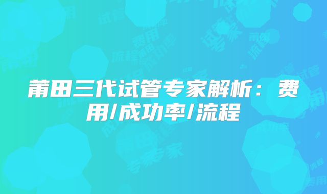 莆田三代试管专家解析:费用/成功率/流程