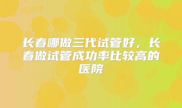 长春哪做三代试管好，长春做试管成功率比较高的医院