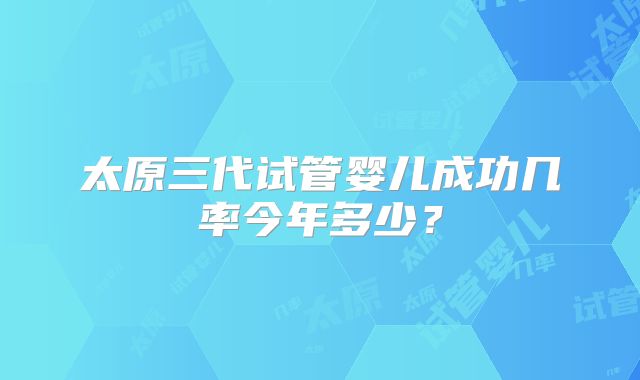 太原三代试管婴儿成功几率今年多少?