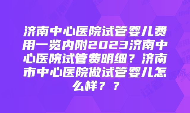 济南中心医院试管婴儿费用一览内附2023济南中心医院试管费明细?济南市中心医院做试管婴儿怎么样??