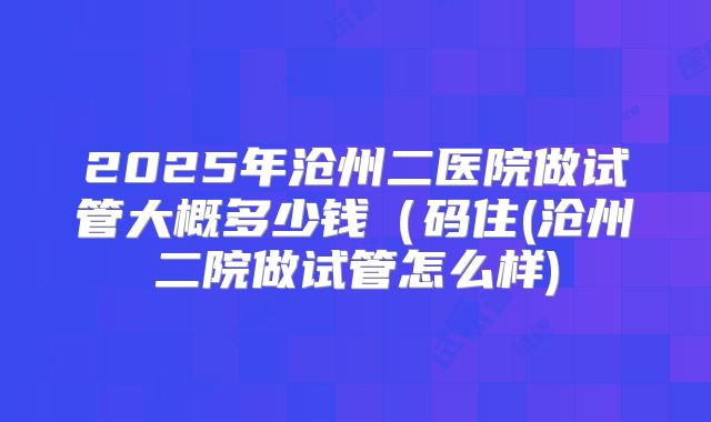 2025年沧州二医院做试管大概多少钱(码住(沧州二院做试管怎么样)
