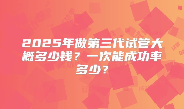 2025年做第三代试管大概多少钱？一次能成功率多少？