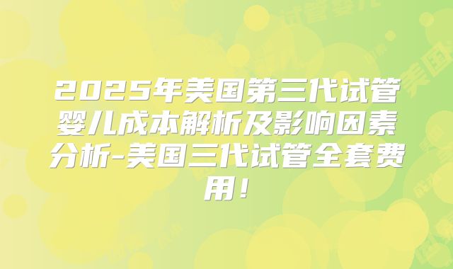 2025年美国第三代试管婴儿成本解析及影响因素分析-美国三代试管全套费用！