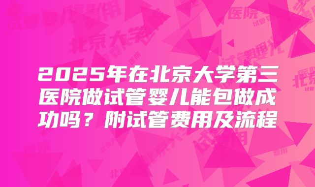 2025年在北京大学第三医院做试管婴儿能包做成功吗？附试管费用及流程