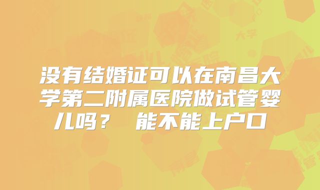 没有结婚证可以在南昌大学第二附属医院做试管婴儿吗？ 能不能上户口